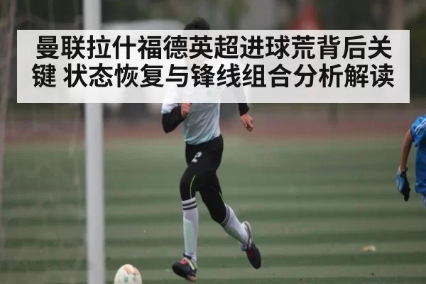 曼联拉什福德英超进球荒背后关键 状态恢复与锋线组合分析解读 | CS1.6